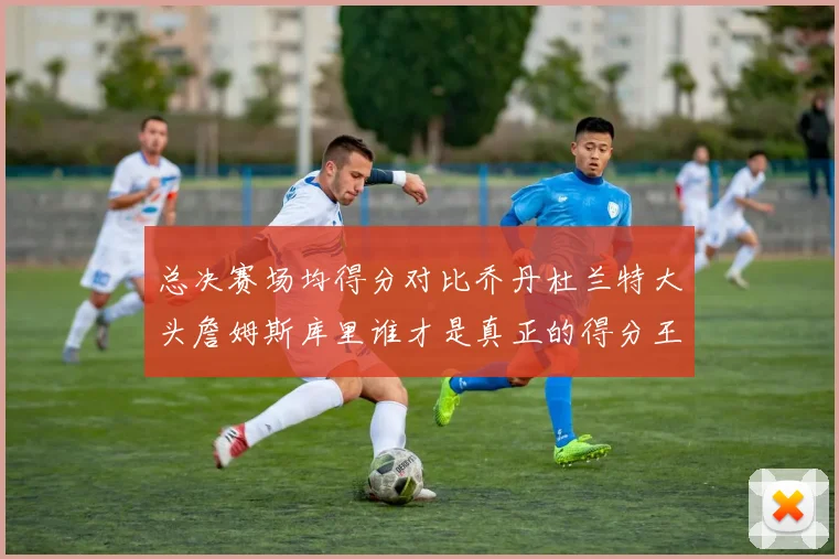 总决赛场均得分对比乔丹杜兰特大头詹姆斯库里谁才是真正的得分王