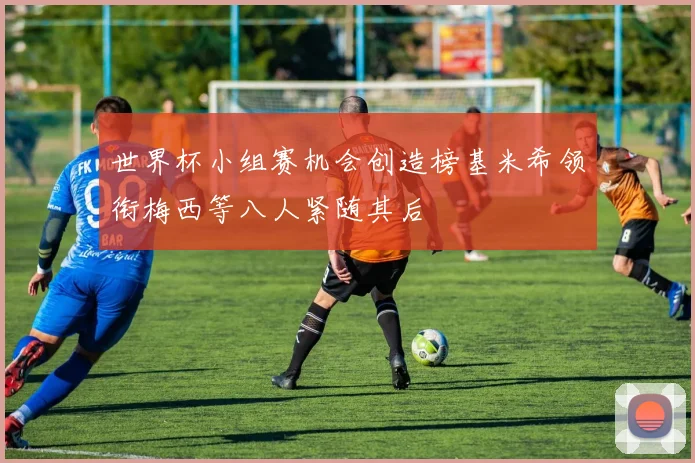 世界杯小组赛机会创造榜基米希领衔梅西等八人紧随其后