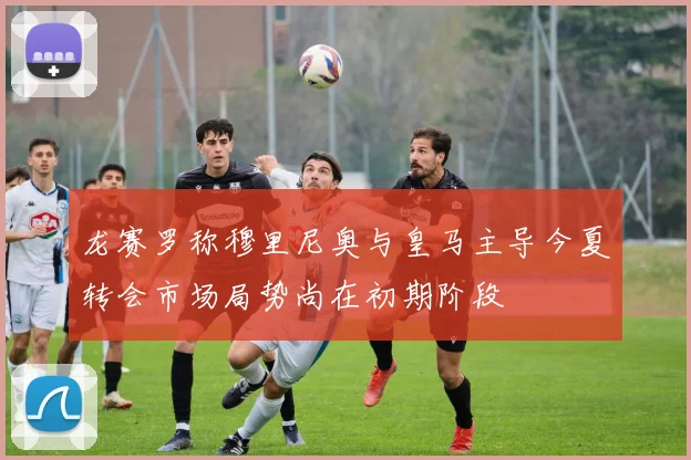 龙赛罗称穆里尼奥与皇马主导今夏转会市场局势尚在初期阶段