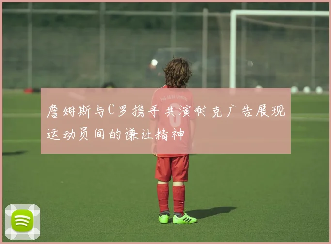 詹姆斯与C罗携手共演耐克广告展现运动员间的谦让精神