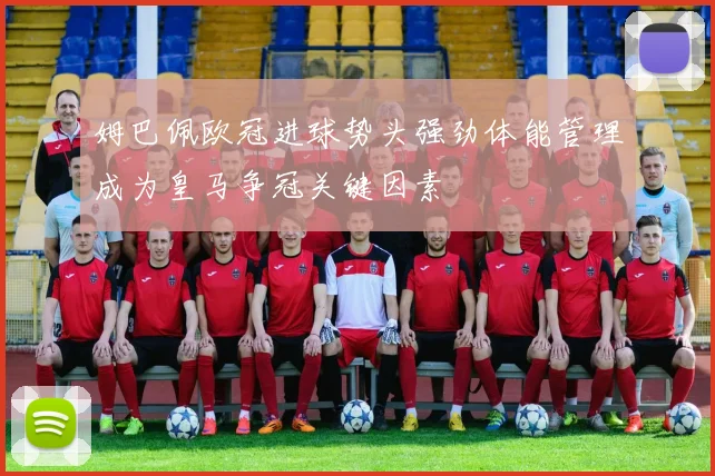姆巴佩欧冠进球势头强劲体能管理成为皇马争冠关键因素