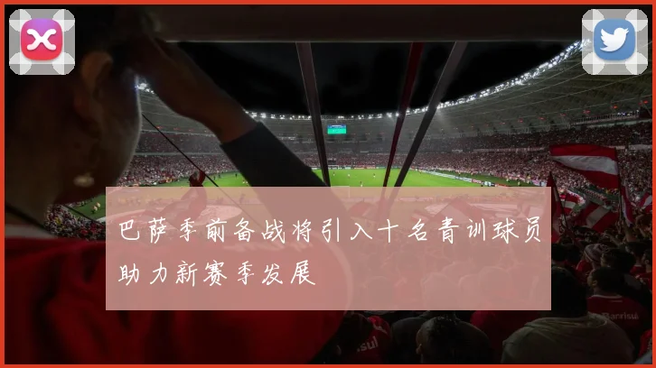 巴萨季前备战将引入十名青训球员助力新赛季发展