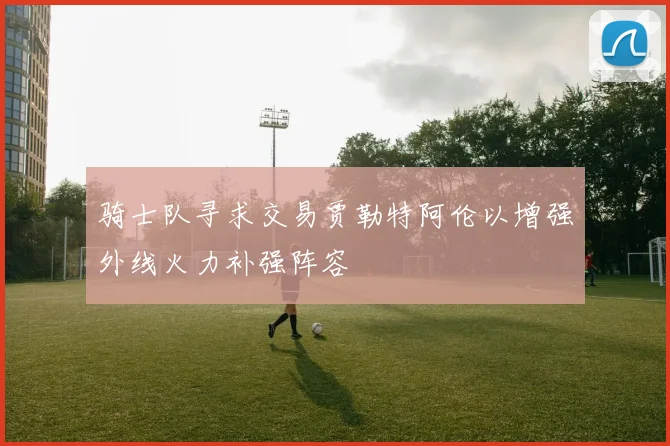 骑士队寻求交易贾勒特阿伦以增强外线火力补强阵容
