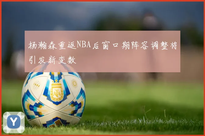 杨瀚森重返NBA后窗口期阵容调整将引发新变数