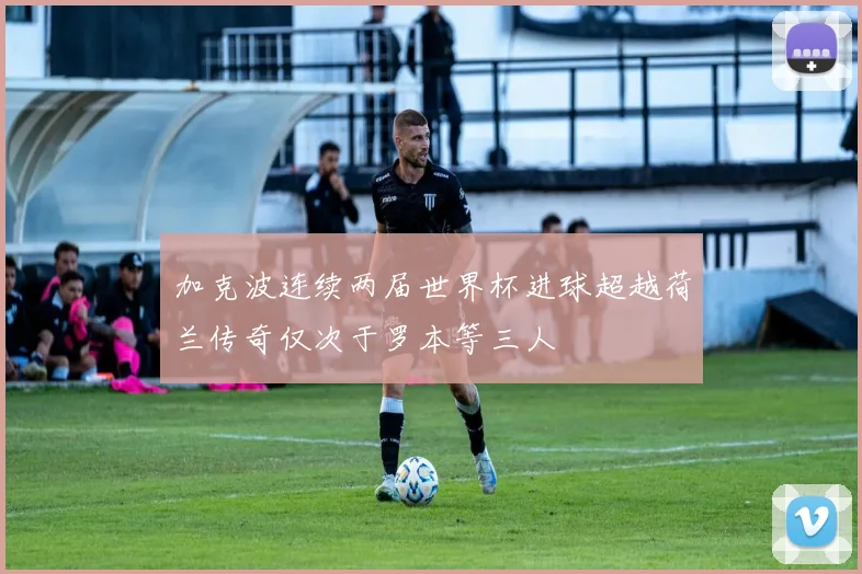 加克波连续两届世界杯进球超越荷兰传奇仅次于罗本等三人