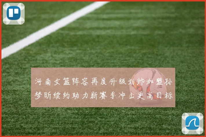 河南女篮阵容再度升级刘帅加盟孙梦昕续约助力新赛季冲击更高目标