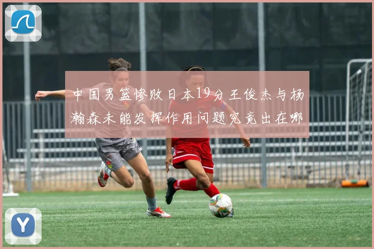 中国男篮惨败日本19分王俊杰与杨瀚森未能发挥作用问题究竟出在哪儿